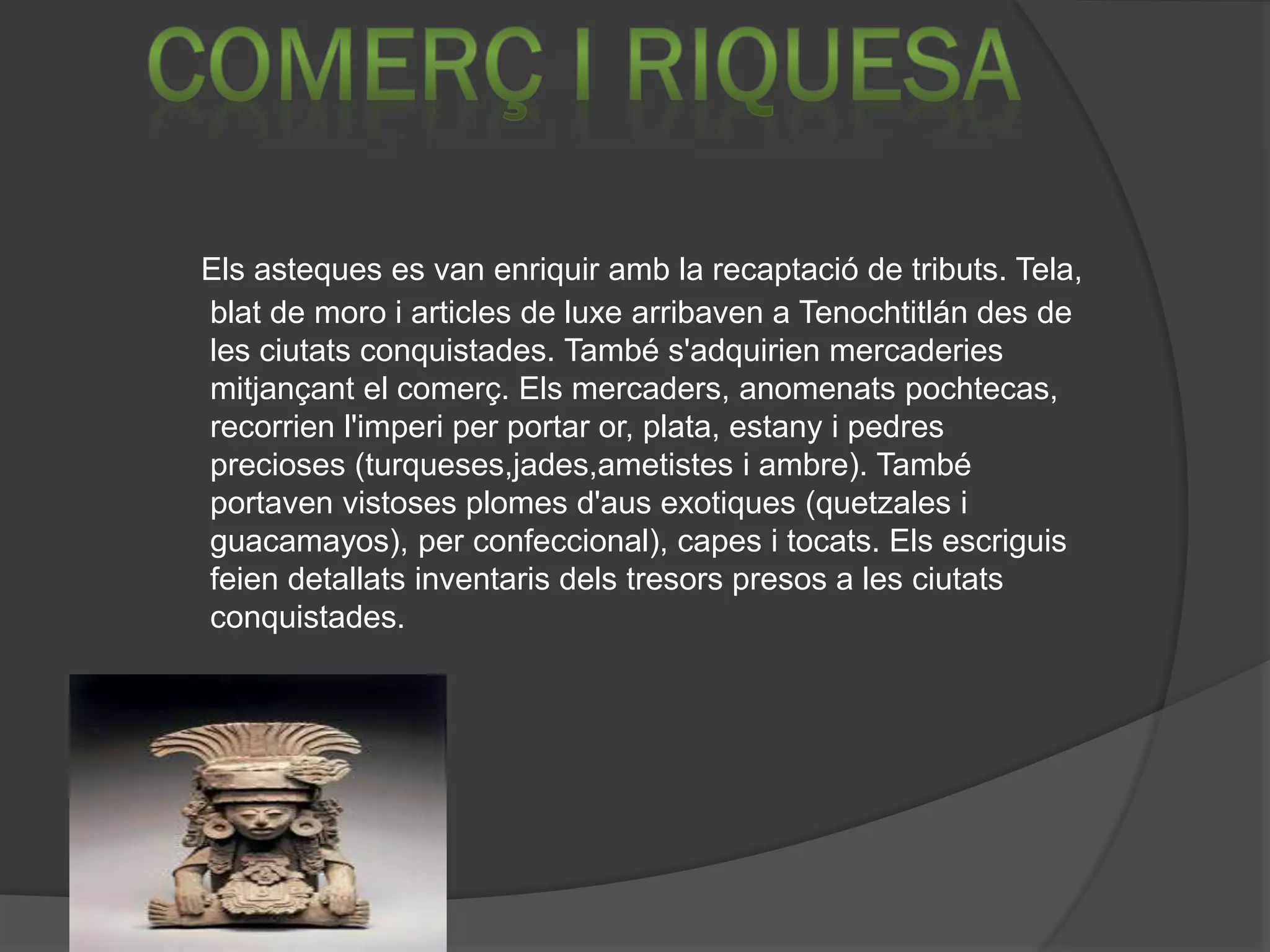Els asteques es van enriquir amb la recaptació de tributs. Tela,
blat de moro i articles de luxe arribaven a Tenochtitlán des de
les ciutats conquistades. També s'adquirien mercaderies
mitjançant el comerç. Els mercaders, anomenats pochtecas,
recorrien l'imperi per portar or, plata, estany i pedres
precioses (turqueses,jades,ametistes i ambre). També
portaven vistoses plomes d'aus exotiques (quetzales i
guacamayos), per confeccional), capes i tocats. Els escriguis
feien detallats inventaris dels tresors presos a les ciutats
conquistades.
 