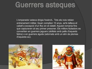 L'emperador asteca dirigia l'exèrcit. Tots els nois rebien
entrenament militar. Quan complien 10 anys, se'ls tallava el
cabell a excepció d'un floc en el clatell. Aquest romania fins
que capturaven al seu primer presoner. Els millors lluitadors es
convertien en guerrers jaguars (abillats amb pells d'aquests
felins) o en guerrers àguila (adornats amb un elm de plomes
d'aquesta au).
 