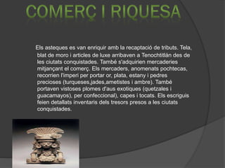 Els asteques es van enriquir amb la recaptació de tributs. Tela,
blat de moro i articles de luxe arribaven a Tenochtitlán des de
les ciutats conquistades. També s'adquirien mercaderies
mitjançant el comerç. Els mercaders, anomenats pochtecas,
recorrien l'imperi per portar or, plata, estany i pedres
precioses (turqueses,jades,ametistes i ambre). També
portaven vistoses plomes d'aus exotiques (quetzales i
guacamayos), per confeccional), capes i tocats. Els escriguis
feien detallats inventaris dels tresors presos a les ciutats
conquistades.
 