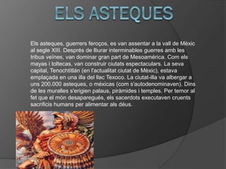 Els asteques, guerrers feroços, es van assentar a la vall de Mèxic
al segle XIII. Després de lliurar interminables guerres amb les
tribus veïnes, van dominar gran part de Mesoamérica. Com els
mayas i toltecas, van construir ciutats espectaculars. La seva
capital, Tenochtitlán (en l'actualitat ciutat de Mèxic), estava
emplaçada en una illa del llac Texoco. La ciutat-illa va albergar a
uns 200.000 asteques, o méxicas (com s'autodenominaven). Dins
de les muralles s'erigien palaus, piràmides i temples. Per temor al
fet que el món desaparegués, els sacerdots executaven cruents
sacrificis humans per alimentar als déus.
 