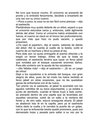 No tuvo que buscar mucho. El unicornio se presentó de
pronto y lo embistió ferozmente, decidido a ensartarlo de
una vez con su único cuerno.
—Poco a poco; la cosa no es tan fácil como piensas —dijo
el sastrecito.
Plantándose muy quieto delante de un árbol, esperó a que
el unicornio estuviese cerca y, entonces, saltó ágilmente
detrás del árbol. Como el unicornio había embestido con
fuerza, el cuerno se clavó en el tronco tan profundamente,
que por más que hizo no pudo sacarlo, y quedó
prisionero.
«¡Ya cayó el pajarito!», dijo el sastre, saliendo de detrás
del árbol. Ató la cuerda al cuello de la bestia, cortó el
cuerno de un hachazo y llevó su presa al rey.
Pero éste aún no quiso entregarle el premio ofrecido y le
exigió un tercer trabajo. Antes de que la boda se
celebrase, el sastrecito tendría que cazar un feroz jabalí
que rondaba por el bosque causando enormes daños.
Para ello contaría con la ayuda de los cazadores.
—¡No faltaba más! —dijo el sastrecito—. ¡Si es un juego
de niños!
Dejó a los cazadores a la entrada del bosque, con gran
alegría de ellos, pues de tal modo los había recibido el
feroz jabalí en otras ocasiones, que no les quedaban
ganas de enfrentarse con él de nuevo.
Tan pronto vio al sastrecito, el jabalí lo acometió con los
agudos colmillos de su boca espumeante, y ya estaba a
punto de derribarlo, cuando el héroe huyó a todo correr,
se precipitó dentro de una capilla que se levantaba por
aquellas cercanías. subió de un salto a la ventana del
fondo y, de otro salto, estuvo enseguida afuera. El jabalí
se abalanzó tras él en la capilla; pero ya el sastrecito
había dado la vuelta y le cerraba la puerta de un golpe,
con lo que la enfurecida bestia quedó prisionera, pues era
demasiado torpe y pesada para saltar a su vez por la
 