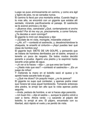 Luego se puso animosamente en camino, y como era ágil
y ligero de pies, no se cansaba nunca.
El camino lo llevó por una montaña arriba. Cuando llegó a
lo mas alto, se encontró con un gigante que estaba allí
sentado, mirando pacíficamente el paisaje. El sastrecito
se le acercó animoso y le dijo:
—¡Buenos días, camarada! ¿Qué, contemplando el ancho
mundo? Por él me voy yo, precisamente, a correr fortuna.
¿Te decides a venir conmigo?
El gigante lo miró con desprecio y dijo:
—¡Quítate de mi vista, monigote, miserable criatura!
—¿Ah, sí? —contestó el sastrecito, y, desabrochándose la
chaqueta, le enseñó el cinturón—-¡Aquí puedes leer qué
clase de hombre soy!
El gigante leyó: SIETE DE UN GOLPE, y pensando que
se tratara de hombres derribados por el sastre, empezó a
tenerle un poco de respeto. De todos modos decidió
ponerlo a prueba. Agarró una piedra y la exprimió hasta
sacarle unas gotas de agua.
—¡A ver si lo haces —dijo—, ya que eres tan fuerte!
—¿Nada más que eso? —contestó el sastrecito—. ¡Es un
juego de niños!
Y metiendo la mano en el bolsillo sacó el queso y lo
apretó hasta sacarle todo el jugo.
—¿Qué me dices? Un poquito mejor, ¿no te parece?
El gigante no supo qué contestar, y apenas podía creer
que hiciera tal cosa aquel hombrecito. Tomando entonces
otra piedra, la arrojó tan alto que la vista apenas podía
seguirla.
—Anda, pedazo de hombre, a ver si haces algo parecido.
—Un buen tiro —dijo el sastre—, aunque la piedra volvió a
caer a tierra. Ahora verás —y sacando al pájaro del
bolsillo, lo arrojó al aire. El pájaro, encantado con su
libertad, alzó rápido el vuelo y se perdió de vista.
 
