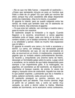—No es que me falte fuerza —respondió el sastrecito—.
¿Crees que semejante minucia es para un hombre que
mató a siete de un golpe? Es que salté por encima del
árbol, porque hay unos cazadores allá abajo disparando
contra los matorrales. ¡Haz tú lo mismo, si puedes!
El gigante lo intentó, pero se quedó colgando entre las
ramas; de modo que también esta vez el sastrecito se
llevó la victoria. Dijo entonces el gigante:
—Ya que eres tan valiente, ven conmigo a nuestra casa y
pasa la noche con nosotros.
El sastrecito aceptó la invitación y lo siguió. Cuando
llegaron a la caverna, encontraron a varios gigantes
sentados junto al fuego: cada uno tenía en la mano un
cordero asado y se lo estaba comiendo. El sastrecito miró
a su alrededor y pensó: «Esto es mucho más espacioso
que mi taller.»
El gigante le enseñó una cama y lo invitó a acostarse y
dormir. La cama, sin embargo, era demasiado grande
para el hombrecito; así que, en vez de acomodarse en
ella, se acurrucó en un rincón. A medianoche, creyendo el
gigante que su invitado estaría profundamente dormido,
se levantó y, empuñando una enorme barra de hierro,
descargó un formidable golpe sobre la cama. Luego volvió
a acostarse, en la certeza de que había despachado para
siempre a tan impertinente grillo. A la madrugada, los
gigantes, sin acordarse ya del sastrecito, se disponían a
marcharse al bosque cuando, de pronto, lo vieron tan
alegre y tranquilo como de costumbre. Aquello fue más de
lo que podían soportar, y pensando que iba a matarlos a
todos, salieron corriendo, cada uno por su lado.
El sastrecito prosiguió su camino, siempre con su
puntiaguda nariz por delante. Tras mucho caminar, llegó
al jardín de un palacio real, y como se sentía muy
cansado, se echó a dormir sobre la hierba. Mientras
estaba así durmiendo, se le acercaron varios cortesanos,
 