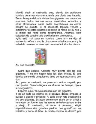 Mandó decir al sastrecito que, siendo tan poderoso
hombre de armas como era, tenía una oferta que hacerle.
En un bosque del país vivían dos gigantes que causaban
enormes daños con sus robos, asesinatos, incendios y
otras atrocidades; nadie podía acercárseles sin correr
peligro de muerte. Si el sastrecito lograba vencer y
exterminar a estos gigantes, recibiría la mano de su hija y
la mitad del reino como recompensa. Además, cien
soldados de caballería lo auxiliarían en la empresa.
«¡No está mal para un hombre como tú!» se dijo el
sastrecito. «Que a uno le ofrezcan una bella princesa y la
mitad de un reino es cosa que no sucede todos los días.»
Así que contestó:
—Claro que acepto. Acabaré muy pronto con los dos
gigantes. Y no me hacen falta los cien jinetes. El que
derriba a siete de un golpe no tiene por qué asustarse con
dos.
Así, pues, el sastrecito se puso en camino, seguido por
cien jinetes. Cuando llegó a las afueras del bosque, dijo a
sus seguidores:
—Esperen aquí. Yo solo acabaré con los gigantes.
Y de un salto se internó en el bosque, donde empezó a
buscar a diestro y siniestro. Al cabo de un rato descubrió a
los dos gigantes. Estaban durmiendo al pie de un árbol y
roncaban tan fuerte, que las ramas se balanceaban arriba
y abajo. El sastrecito, ni corto ni perezoso, eligió
especialmente dos grandes piedras que guardó en los
bolsillos y trepó al árbol. A medio camino se deslizó por
 