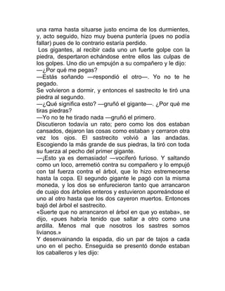 una rama hasta situarse justo encima de los durmientes,
y, acto seguido, hizo muy buena puntería (pues no podía
fallar) pues de lo contrario estaría perdido.
Los gigantes, al recibir cada uno un fuerte golpe con la
piedra, despertaron echándose entre ellos las culpas de
los golpes. Uno dio un empujón a su compañero y le dijo:
—¿Por qué me pegas?
—Estás soñando —respondió el otro—. Yo no te he
pegado.
Se volvieron a dormir, y entonces el sastrecito le tiró una
piedra al segundo.
—¿Qué significa esto? —gruñó el gigante—. ¿Por qué me
tiras piedras?
—Yo no te he tirado nada —gruñó el primero.
Discutieron todavía un rato; pero como los dos estaban
cansados, dejaron las cosas como estaban y cerraron otra
vez los ojos. El sastrecito volvió a las andadas.
Escogiendo la más grande de sus piedras, la tiró con toda
su fuerza al pecho del primer gigante.
—¡Esto ya es demasiado! —vociferó furioso. Y saltando
como un loco, arremetió contra su compañero y lo empujó
con tal fuerza contra el árbol, que lo hizo estremecerse
hasta la copa. El segundo gigante le pagó con la misma
moneda, y los dos se enfurecieron tanto que arrancaron
de cuajo dos árboles enteros y estuvieron aporreándose el
uno al otro hasta que los dos cayeron muertos. Entonces
bajó del árbol el sastrecito.
«Suerte que no arrancaron el árbol en que yo estaba», se
dijo, «pues habría tenido que saltar a otro como una
ardilla. Menos mal que nosotros los sastres somos
livianos.»
Y desenvainando la espada, dio un par de tajos a cada
uno en el pecho. Enseguida se presentó donde estaban
los caballeros y les dijo:
 