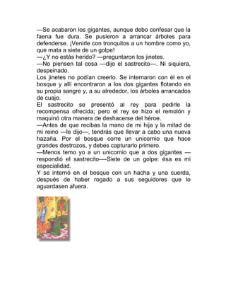 —Se acabaron los gigantes, aunque debo confesar que la
faena fue dura. Se pusieron a arrancar árboles para
defenderse. ¡Venirle con tronquitos a un hombre como yo,
que mata a siete de un golpe!
—¿Y no estás herido? —preguntaron los jinetes.
—No piensen tal cosa —dijo el sastrecito—. Ni siquiera,
despeinado.
Los jinetes no podían creerlo. Se internaron con él en el
bosque y allí encontraron a los dos gigantes flotando en
su propia sangre y, a su alrededor, los árboles arrancados
de cuajo.
El sastrecito se presentó al rey para pedirle la
recompensa ofrecida; pero el rey se hizo el remolón y
maquinó otra manera de deshacerse del héroe.
—Antes de que recibas la mano de mi hija y la mitad de
mi reino —le dijo—, tendrás que llevar a cabo una nueva
hazaña. Por el bosque corre un unicornio que hace
grandes destrozos, y debes capturarlo primero.
—Menos temo yo a un unicornio que a dos gigantes —
respondió el sastrecito—-Siete de un golpe: ésa es mi
especialidad.
Y se internó en el bosque con un hacha y una cuerda,
después de haber rogado a sus seguidores que lo
aguardasen afuera.
 