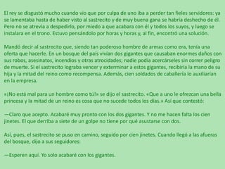 El rey se disgustó mucho cuando vio que por culpa de uno iba a perder tan fieles servidores: ya
se lamentaba hasta de haber visto al sastrecito y de muy buena gana se habría deshecho de él.
Pero no se atrevía a despedirlo, por miedo a que acabara con él y todos los suyos, y luego se
instalara en el trono. Estuvo pensándolo por horas y horas y, al fin, encontró una solución.

Mandó decir al sastrecito que, siendo tan poderoso hombre de armas como era, tenía una
oferta que hacerle. En un bosque del país vivían dos gigantes que causaban enormes daños con
sus robos, asesinatos, incendios y otras atrocidades; nadie podía acercárseles sin correr peligro
de muerte. Si el sastrecito lograba vencer y exterminar a estos gigantes, recibiría la mano de su
hija y la mitad del reino como recompensa. Además, cien soldados de caballería lo auxiliarían
en la empresa.
«¡No está mal para un hombre como tú!» se dijo el sastrecito. «Que a uno le ofrezcan una bella
princesa y la mitad de un reino es cosa que no sucede todos los días.» Así que contestó:
—Claro que acepto. Acabaré muy pronto con los dos gigantes. Y no me hacen falta los cien
jinetes. El que derriba a siete de un golpe no tiene por qué asustarse con dos.
Así, pues, el sastrecito se puso en camino, seguido por cien jinetes. Cuando llegó a las afueras
del bosque, dijo a sus seguidores:
—Esperen aquí. Yo solo acabaré con los gigantes.

 
