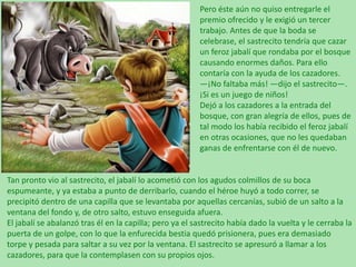 Pero éste aún no quiso entregarle el
premio ofrecido y le exigió un tercer
trabajo. Antes de que la boda se
celebrase, el sastrecito tendría que cazar
un feroz jabalí que rondaba por el bosque
causando enormes daños. Para ello
contaría con la ayuda de los cazadores.
—¡No faltaba más! —dijo el sastrecito—.
¡Si es un juego de niños!
Dejó a los cazadores a la entrada del
bosque, con gran alegría de ellos, pues de
tal modo los había recibido el feroz jabalí
en otras ocasiones, que no les quedaban
ganas de enfrentarse con él de nuevo.

Tan pronto vio al sastrecito, el jabalí lo acometió con los agudos colmillos de su boca
espumeante, y ya estaba a punto de derribarlo, cuando el héroe huyó a todo correr, se
precipitó dentro de una capilla que se levantaba por aquellas cercanías, subió de un salto a la
ventana del fondo y, de otro salto, estuvo enseguida afuera.
El jabalí se abalanzó tras él en la capilla; pero ya el sastrecito había dado la vuelta y le cerraba la
puerta de un golpe, con lo que la enfurecida bestia quedó prisionera, pues era demasiado
torpe y pesada para saltar a su vez por la ventana. El sastrecito se apresuró a llamar a los
cazadores, para que la contemplasen con su propios ojos.

 