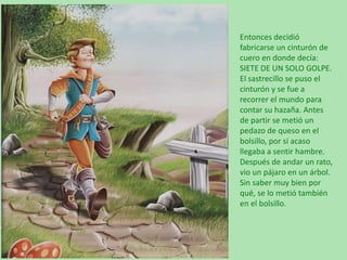 Entonces decidió
fabricarse un cinturón de
cuero en donde decía:
SIETE DE UN SOLO GOLPE.
El sastrecillo se puso el
cinturón y se fue a
recorrer el mundo para
contar su hazaña. Antes
de partir se metió un
pedazo de queso en el
bolsillo, por si acaso
llegaba a sentir hambre.
Después de andar un rato,
vio un pájaro en un árbol.
Sin saber muy bien por
qué, se lo metió también
en el bolsillo.

 