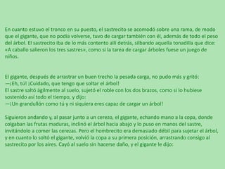 En cuanto estuvo el tronco en su puesto, el sastrecito se acomodó sobre una rama, de modo
que el gigante, que no podía volverse, tuvo de cargar también con él, además de todo el peso
del árbol. El sastrecito iba de lo más contento allí detrás, silbando aquella tonadilla que dice:
«A caballo salieron los tres sastres», como si la tarea de cargar árboles fuese un juego de
niños.

El gigante, después de arrastrar un buen trecho la pesada carga, no pudo más y gritó:
—¡Eh, tú! ¡Cuidado, que tengo que soltar el árbol!
El sastre saltó ágilmente al suelo, sujetó el roble con los dos brazos, como si lo hubiese
sostenido así todo el tiempo, y dijo:
—¡Un grandullón como tú y ni siquiera eres capaz de cargar un árbol!
Siguieron andando y, al pasar junto a un cerezo, el gigante, echando mano a la copa, donde
colgaban las frutas maduras, inclinó el árbol hacia abajo y lo puso en manos del sastre,
invitándolo a comer las cerezas. Pero el hombrecito era demasiado débil para sujetar el árbol,
y en cuanto lo soltó el gigante, volvió la copa a su primera posición, arrastrando consigo al
sastrecito por los aires. Cayó al suelo sin hacerse daño, y el gigante le dijo:

 