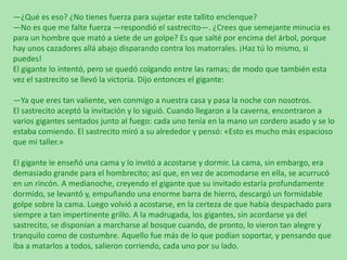 —¿Qué es eso? ¿No tienes fuerza para sujetar este tallito enclenque?
—No es que me falte fuerza —respondió el sastrecito—. ¿Crees que semejante minucia es
para un hombre que mató a siete de un golpe? Es que salté por encima del árbol, porque
hay unos cazadores allá abajo disparando contra los matorrales. ¡Haz tú lo mismo, si
puedes!
El gigante lo intentó, pero se quedó colgando entre las ramas; de modo que también esta
vez el sastrecito se llevó la victoria. Dijo entonces el gigante:
—Ya que eres tan valiente, ven conmigo a nuestra casa y pasa la noche con nosotros.
El sastrecito aceptó la invitación y lo siguió. Cuando llegaron a la caverna, encontraron a
varios gigantes sentados junto al fuego: cada uno tenía en la mano un cordero asado y se lo
estaba comiendo. El sastrecito miró a su alrededor y pensó: «Esto es mucho más espacioso
que mi taller.»
El gigante le enseñó una cama y lo invitó a acostarse y dormir. La cama, sin embargo, era
demasiado grande para el hombrecito; así que, en vez de acomodarse en ella, se acurrucó
en un rincón. A medianoche, creyendo el gigante que su invitado estaría profundamente
dormido, se levantó y, empuñando una enorme barra de hierro, descargó un formidable
golpe sobre la cama. Luego volvió a acostarse, en la certeza de que había despachado para
siempre a tan impertinente grillo. A la madrugada, los gigantes, sin acordarse ya del
sastrecito, se disponían a marcharse al bosque cuando, de pronto, lo vieron tan alegre y
tranquilo como de costumbre. Aquello fue más de lo que podían soportar, y pensando que
iba a matarlos a todos, salieron corriendo, cada uno por su lado.

 