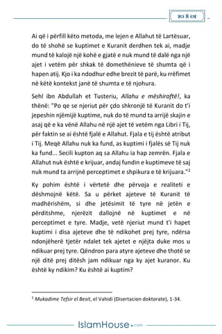  8 
Ai që i përfill këto metoda, me lejen e Allahut të Lartësuar,
do të shohë se kuptimet e Kuranit derdhen tek ai, madje
mund të kalojë një kohë e gjatë e nuk mund të dalë nga një
ajet i vetëm për shkak të domethënieve të shumta që i
hapen atij. Kjo i ka ndodhur edhe brezit të parë, ku rrëfimet
në këtë kontekst janë të shumta e të njohura.
Sehl ibn Abdullah et Tusteriu, Allahu e mëshiroftë!, ka
thënë: "Po qe se njeriut për çdo shkronjë të Kuranit do t’i
jepeshin njëmijë kuptime, nuk do të mund ta arrijë skajin e
asaj që e ka vënë Allahu në një ajet të vetëm nga Libri i Tij,
për faktin se ai është fjalë e Allahut. Fjala e tij është atribut
i Tij. Meqë Allahu nuk ka fund, as kuptimi i fjalës së Tij nuk
ka fund... Secili kupton aq sa Allahu ia hap zemrën. Fjala e
Allahut nuk është e krijuar, andaj fundin e kuptimeve të saj
nuk mund ta arrijnë perceptimet e shpikura e të krijuara."2
Ky pohim është i vërtetë dhe përvoja e realiteti e
dëshmojnë këtë. Sa u përket ajeteve të Kuranit të
madhërishëm, si dhe jetësimit të tyre në jetën e
përditshme, njerëzit dallojnë në kuptimet e në
perceptimet e tyre. Madje, vetë njeriut mund t'i hapet
kuptimi i disa ajeteve dhe të ndikohet prej tyre, ndërsa
ndonjëherë tjetër ndalet tek ajetet e njëjta duke mos u
ndikuar prej tyre. Qëndron para atyre ajeteve dhe thotë se
një ditë prej ditësh jam ndikuar nga ky ajet kuranor. Ku
është ky ndikim? Ku është ai kuptim?
2
Mukadime Tefsir el Besit, el Vahidi (Disertacion doktorate), 1-34.
 