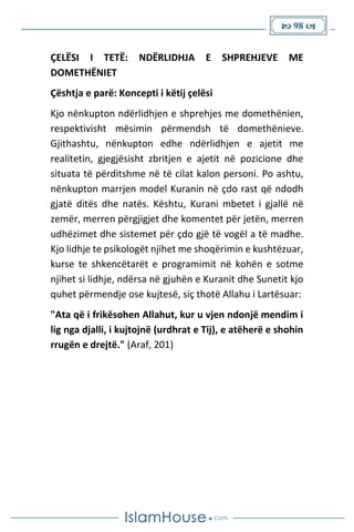  98 
ÇELËSI I TETË: NDËRLIDHJA E SHPREHJEVE ME
DOMETHËNIET
Çështja e parë: Koncepti i këtij çelësi
Kjo nënkupton ndërlidhjen e shprehjes me domethënien,
respektivisht mësimin përmendsh të domethënieve.
Gjithashtu, nënkupton edhe ndërlidhjen e ajetit me
realitetin, gjegjësisht zbritjen e ajetit në pozicione dhe
situata të përditshme në të cilat kalon personi. Po ashtu,
nënkupton marrjen model Kuranin në çdo rast që ndodh
gjatë ditës dhe natës. Kështu, Kurani mbetet i gjallë në
zemër, merren përgjigjet dhe komentet për jetën, merren
udhëzimet dhe sistemet për çdo gjë të vogël a të madhe.
Kjo lidhje te psikologët njihet me shoqërimin e kushtëzuar,
kurse te shkencëtarët e programimit në kohën e sotme
njihet si lidhje, ndërsa në gjuhën e Kuranit dhe Sunetit kjo
quhet përmendje ose kujtesë, siç thotë Allahu i Lartësuar:
"Ata që i frikësohen Allahut, kur u vjen ndonjë mendim i
lig nga djalli, i kujtojnë (urdhrat e Tij), e atëherë e shohin
rrugën e drejtë." (Araf, 201)
 