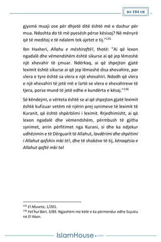  104 
gjysmë muaji ose për dhjetë ditë është më e dashur për
mua. Ndoshta do të më pyesësh përse kësisoj? Në mënyrë
që të meditoj e të ndalem tek ajetet e tij."135
Ibn Haxheri, Allahu e mëshiroftë!, thotë: "Ai që lexon
ngadalë dhe vëmendshëm është sikurse ai që jep lëmoshë
një xhevahir të çmuar. Ndërkaq, ai që shpejton gjatë
leximit është sikurse ai që jep lëmoshë disa xhevahire, por
vlera e tyre është sa vlera e një xhevahiri. Ndodh që vlera
e një xhevahiri të jetë më e lartë se vlera e xhevahireve të
tjera, porse mund të jetë edhe e kundërta e kësaj."136
Së këndejmi, e vërteta është se ai që shpejton gjatë leximit
është kufizuar vetëm në njërin prej synimeve të leximit të
Kuranit, që është shpërblimi i leximit. Rrjedhimisht, ai që
lexon ngadalë dhe vëmendshëm, përmbush të gjitha
synimet, arrin përfitimet nga Kurani, si dhe ka ndjekur
udhëzimin e të Dërguarit të Allahut, lavdërimi dhe shpëtimi
i Allahut qofshin mbi të!, dhe të shokëve të tij, kënaqësia e
Allahut qoftë mbi ta!
135
El Muveta, 1/201.
136
Fet'hul Bari, 3/89. Ngjashëm me këtë e ka përmendur edhe Sujutiu
në El Itkan.
 