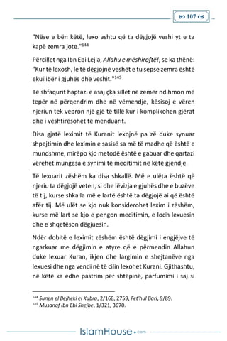  107 
"Nëse e bën këtë, lexo ashtu që ta dëgjojë veshi yt e ta
kapë zemra jote."144
Përcillet nga Ibn Ebi Lejla, Allahu e mëshiroftë!, se ka thënë:
"Kur të lexosh, le të dëgjojnë veshët e tu sepse zemra është
ekuilibër i gjuhës dhe veshit."145
Të shfaqurit haptazi e asaj çka sillet në zemër ndihmon më
tepër në përqendrim dhe në vëmendje, kësisoj e vëren
njeriun tek vepron një gjë të tillë kur i komplikohen gjërat
dhe i vështirësohet të menduarit.
Disa gjatë leximit të Kuranit lexojnë pa zë duke synuar
shpejtimin dhe leximin e sasisë sa më të madhe që është e
mundshme, mirëpo kjo metodë është e gabuar dhe qartazi
vërehet mungesa e synimi të meditimit në këtë gjendje.
Të lexuarit zëshëm ka disa shkallë. Më e ulëta është që
njeriu ta dëgjojë veten, si dhe lëvizja e gjuhës dhe e buzëve
të tij, kurse shkalla më e lartë është ta dëgjojë ai që është
afër tij. Më ulët se kjo nuk konsiderohet lexim i zëshëm,
kurse më lart se kjo e pengon meditimin, e lodh lexuesin
dhe e shqetëson dëgjuesin.
Ndër dobitë e leximit zëshëm është dëgjimi i engjëjve të
ngarkuar me dëgjimin e atyre që e përmendin Allahun
duke lexuar Kuran, ikjen dhe largimin e shejtanëve nga
lexuesi dhe nga vendi në të cilin lexohet Kurani. Gjithashtu,
në këtë ka edhe pastrim për shtëpinë, parfumimi i saj si
144
Sunen el Bejheki el Kubra, 2/168, 2759, Fet'hul Bari, 9/89.
145
Musanaf Ibn Ebi Shejbe, 1/321, 3670.
 