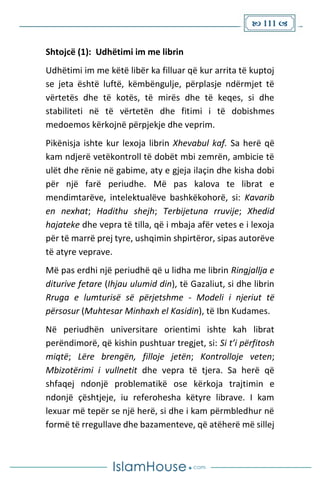  111 
Shtojcë (1): Udhëtimi im me librin
Udhëtimi im me këtë libër ka filluar që kur arrita të kuptoj
se jeta është luftë, këmbëngulje, përplasje ndërmjet të
vërtetës dhe të kotës, të mirës dhe të keqes, si dhe
stabiliteti në të vërtetën dhe fitimi i të dobishmes
medoemos kërkojnë përpjekje dhe veprim.
Pikënisja ishte kur lexoja librin Xhevabul kaf. Sa herë që
kam ndjerë vetëkontroll të dobët mbi zemrën, ambicie të
ulët dhe rënie në gabime, aty e gjeja ilaçin dhe kisha dobi
për një farë periudhe. Më pas kalova te librat e
mendimtarëve, intelektualëve bashkëkohorë, si: Kavarib
en nexhat; Hadithu shejh; Terbijetuna rruvije; Xhedid
hajateke dhe vepra të tilla, që i mbaja afër vetes e i lexoja
për të marrë prej tyre, ushqimin shpirtëror, sipas autorëve
të atyre veprave.
Më pas erdhi një periudhë që u lidha me librin Ringjallja e
diturive fetare (Ihjau ulumid din), të Gazaliut, si dhe librin
Rruga e lumturisë së përjetshme - Modeli i njeriut të
përsosur (Muhtesar Minhaxh el Kasidin), të Ibn Kudames.
Në periudhën universitare orientimi ishte kah librat
perëndimorë, që kishin pushtuar tregjet, si: Si t’i përfitosh
miqtë; Lëre brengën, filloje jetën; Kontrolloje veten;
Mbizotërimi i vullnetit dhe vepra të tjera. Sa herë që
shfaqej ndonjë problematikë ose kërkoja trajtimin e
ndonjë çështjeje, iu referohesha këtyre librave. I kam
lexuar më tepër se një herë, si dhe i kam përmbledhur në
formë të rregullave dhe bazamenteve, që atëherë më sillej
 