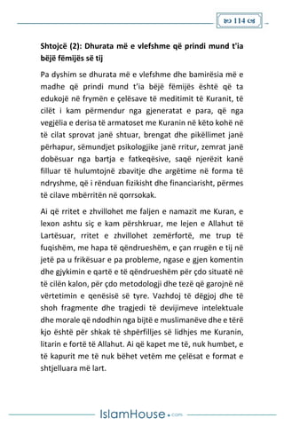  114 
Shtojcë (2): Dhurata më e vlefshme që prindi mund t'ia
bëjë fëmijës së tij
Pa dyshim se dhurata më e vlefshme dhe bamirësia më e
madhe që prindi mund t’ia bëjë fëmijës është që ta
edukojë në frymën e çelësave të meditimit të Kuranit, të
cilët i kam përmendur nga gjeneratat e para, që nga
vegjëlia e derisa të armatoset me Kuranin në këto kohë në
të cilat sprovat janë shtuar, brengat dhe pikëllimet janë
përhapur, sëmundjet psikologjike janë rritur, zemrat janë
dobësuar nga bartja e fatkeqësive, saqë njerëzit kanë
filluar të hulumtojnë zbavitje dhe argëtime në forma të
ndryshme, që i rënduan fizikisht dhe financiarisht, përmes
të cilave mbërritën në qorrsokak.
Ai që rritet e zhvillohet me faljen e namazit me Kuran, e
lexon ashtu siç e kam përshkruar, me lejen e Allahut të
Lartësuar, rritet e zhvillohet zemërfortë, me trup të
fuqishëm, me hapa të qëndrueshëm, e çan rrugën e tij në
jetë pa u frikësuar e pa probleme, ngase e gjen komentin
dhe gjykimin e qartë e të qëndrueshëm për çdo situatë në
të cilën kalon, për çdo metodologji dhe tezë që garojnë në
vërtetimin e qenësisë së tyre. Vazhdoj të dëgjoj dhe të
shoh fragmente dhe tragjedi të devijimeve intelektuale
dhe morale që ndodhin nga bijtë e muslimanëve dhe e tërë
kjo është për shkak të shpërfilljes së lidhjes me Kuranin,
litarin e fortë të Allahut. Ai që kapet me të, nuk humbet, e
të kapurit me të nuk bëhet vetëm me çelësat e format e
shtjelluara më lart.
 