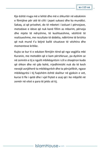  115 
Kjo është rruga më e lehtë dhe më e shkurtër në edukimin
e fëmijëve për atë të cilit i jepet suksesi dhe ka mundësi.
Sakaq, ai që privohet, do të mbetet i izoluari i përvojave,
metodave e ideve që nuk kanë fillim as mbarim, përvoja
dhe mjete të ndryshme, të kushtueshme, vështirë të
realizueshme, me rezultate të dobëta, ndërtime të brishta
që nuk mund t’u bëjnë ballë situatave të vështira dhe
momenteve kritike.
Kujto se kur ti e edukon fëmijën tënd që nga vegjëlia mbi
Kuranin, me metodën që e kam përshkruar, pa dyshim se
në zemrën e tij e ngulit mbikëqyrësin i cili e shoqëron kudo
që shkon dhe në çdo kohë, rrjedhimisht nuk do të kesh
nevojë asnjëherë ta mbikëqyrësh dhe ta përcjellësh, ngase
mbikëqyrësi i tij fuqishëm është skalitur në gjoksin e vet,
kurse ti fle i qetë dhe i vjel frytet e asaj që i ke mbjellë në
zemër në vitet e para të jetës së tij.
 