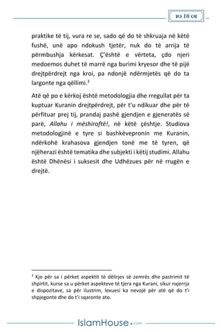  10 
praktike të tij, vura re se, sado që do të shkruaja në këtë
fushë, unë apo ndokush tjetër, nuk do të arrija të
përmbushja kërkesat. Ç’është e vërteta, çdo njeri
medoemos duhet të marrë nga burimi kryesor dhe të pijë
drejtpërdrejt nga kroi, pa ndonjë ndërmjetës që do ta
largonte nga qëllimi.3
Atë që po e kërkoj është metodologjia dhe rregullat për ta
kuptuar Kuranin drejtpërdrejt, për t'u ndikuar dhe për të
përfituar prej tij, prandaj pashë gjendjen e gjeneratës së
parë, Allahu i mëshiroftë!, në këtë çështje. Studiova
metodologjinë e tyre si bashkëvepronin me Kuranin,
ndërkohë krahasova gjendjen tonë me të tyren, që
njëherazi është tematika dhe subjekti i këtij studimi. Allahu
është Dhënësi i suksesit dhe Udhëzues për në rrugën e
drejtë.
3
Kjo për sa i përket aspektit të dëlirjes së zemrës dhe pastrimit të
shpirtit, kurse sa u përket aspekteve të tjera nga Kurani, sikur nxjerrja
e dispozitave, sa për ilustrim, lexuesi ka nevojë për atë që do t’i
shpjegonte dhe do t’i sqaronte ato.
 
