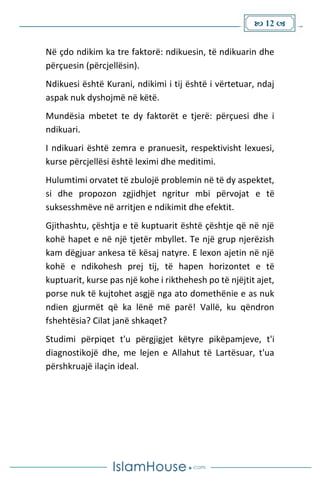  12 
Në çdo ndikim ka tre faktorë: ndikuesin, të ndikuarin dhe
përçuesin (përcjellësin).
Ndikuesi është Kurani, ndikimi i tij është i vërtetuar, ndaj
aspak nuk dyshojmë në këtë.
Mundësia mbetet te dy faktorët e tjerë: përçuesi dhe i
ndikuari.
I ndikuari është zemra e pranuesit, respektivisht lexuesi,
kurse përcjellësi është leximi dhe meditimi.
Hulumtimi orvatet të zbulojë problemin në të dy aspektet,
si dhe propozon zgjidhjet ngritur mbi përvojat e të
suksesshmëve në arritjen e ndikimit dhe efektit.
Gjithashtu, çështja e të kuptuarit është çështje që në një
kohë hapet e në një tjetër mbyllet. Te një grup njerëzish
kam dëgjuar ankesa të kësaj natyre. E lexon ajetin në një
kohë e ndikohesh prej tij, të hapen horizontet e të
kuptuarit, kurse pas një kohe i rikthehesh po të njëjtit ajet,
porse nuk të kujtohet asgjë nga ato domethënie e as nuk
ndien gjurmët që ka lënë më parë! Vallë, ku qëndron
fshehtësia? Cilat janë shkaqet?
Studimi përpiqet t'u përgjigjet këtyre pikëpamjeve, t'i
diagnostikojë dhe, me lejen e Allahut të Lartësuar, t'ua
përshkruajë ilaçin ideal.
 