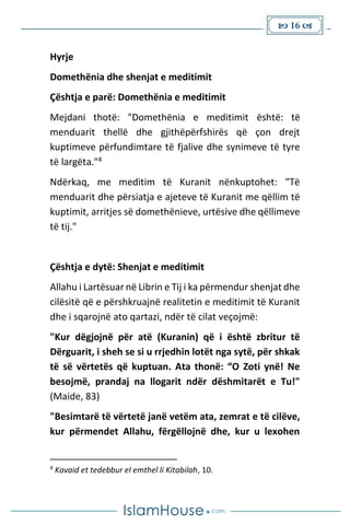  16 
Hyrje
Domethënia dhe shenjat e meditimit
Çështja e parë: Domethënia e meditimit
Mejdani thotë: "Domethënia e meditimit është: të
menduarit thellë dhe gjithëpërfshirës që çon drejt
kuptimeve përfundimtare të fjalive dhe synimeve të tyre
të largëta."4
Ndërkaq, me meditim të Kuranit nënkuptohet: "Të
menduarit dhe përsiatja e ajeteve të Kuranit me qëllim të
kuptimit, arritjes së domethënieve, urtësive dhe qëllimeve
të tij."
Çështja e dytë: Shenjat e meditimit
Allahu i Lartësuar në Librin e Tij i ka përmendur shenjat dhe
cilësitë që e përshkruajnë realitetin e meditimit të Kuranit
dhe i sqarojnë ato qartazi, ndër të cilat veçojmë:
"Kur dëgjojnë për atë (Kuranin) që i është zbritur të
Dërguarit, i sheh se si u rrjedhin lotët nga sytë, për shkak
të së vërtetës që kuptuan. Ata thonë: “O Zoti ynë! Ne
besojmë, prandaj na llogarit ndër dëshmitarët e Tu!"
(Maide, 83)
"Besimtarë të vërtetë janë vetëm ata, zemrat e të cilëve,
kur përmendet Allahu, fërgëllojnë dhe, kur u lexohen
4
Kavaid et tedebbur el emthel li Kitabilah, 10.
 