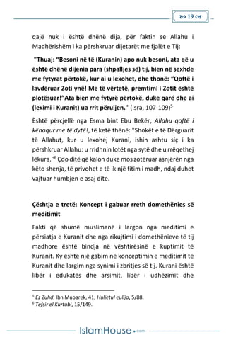  19 
qajë nuk i është dhënë dija, për faktin se Allahu i
Madhërishëm i ka përshkruar dijetarët me fjalët e Tij:
"Thuaj: “Besoni në të (Kuranin) apo nuk besoni, ata që u
është dhënë dijenia para (shpalljes së) tij, bien në sexhde
me fytyrat përtokë, kur ai u lexohet, dhe thonë: “Qoftë i
lavdëruar Zoti ynë! Me të vërtetë, premtimi i Zotit është
plotësuar!”Ata bien me fytyrë përtokë, duke qarë dhe ai
(leximi i Kuranit) ua rrit përuljen." (Isra, 107-109)5
Është përcjellë nga Esma bint Ebu Bekër, Allahu qoftë i
kënaqur me të dytë!, të ketë thënë: "Shokët e të Dërguarit
të Allahut, kur u lexohej Kurani, ishin ashtu siç i ka
përshkruar Allahu: u rridhnin lotët nga sytë dhe u rrëqethej
lëkura."6 Çdo ditë që kalon duke mos zotëruar asnjërën nga
këto shenja, të privohet e të ik një fitim i madh, ndaj duhet
vajtuar humbjen e asaj dite.
Çështja e tretë: Koncept i gabuar rreth domethënies së
meditimit
Fakti që shumë muslimanë i largon nga meditimi e
përsiatja e Kuranit dhe nga rikujtimi i domethënieve të tij
madhore është bindja në vështirësinë e kuptimit të
Kuranit. Ky është një gabim në konceptimin e meditimit të
Kuranit dhe largim nga synimi i zbritjes së tij. Kurani është
libër i edukatës dhe arsimit, libër i udhëzimit dhe
5
Ez Zuhd, Ibn Mubarek, 41; Huljetul eulija, 5/88.
6
Tefsir el Kurtubi, 15/149.
 