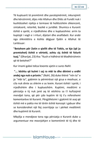  22 
Të kuptuarit të premtimit dhe paralajmërimit, inkurajimit
dhe kërcënimit, dijes mbi Allahun dhe Ditës së Fundit nuk i
kushtëzohet njohja e termave të hollësishëm shkencorë,
sintaksorë, retorikë, bazikë e juridikë. Shumica e Kuranit
është e qartë, e rrjedhshme dhe e kuptueshme: arrin ta
kuptojë i vogli e i rrituri, dijetari dhe analfabeti. Kur arabi
nga shkretëtira e kishte dëgjuar fjalën e Allahut të
Lartësuar:
"Betohem për Zotin e qiellit dhe të Tokës, se kjo (që ju
premtohet) është e vërtetë, ashtu siç është të folurit
tuaj." (Dharijat, 23) tha: "Kush e hidhëroi të Madhërishmin
që të betohet?"
Kur imami gaboi teksa lexonte ajetin e sures Nahl:
"... kështu që kulmi i saj ra mbi ta dhe dënimi u erdhi
andej nga nuk e prisnin." (Nahl, 26) duke thënë "nën ta" e
jo "mbi ta", gabimin ia përmirësoi një grua e moshuar, e
cila nuk dinte as shkrim e as lexim. Kurani është i qartë, i
rrjedhshëm dhe i kuptueshëm. Kuptimi, meditimi e
përsiatja e tij nuk janë aq të vështira sa t'i kufizojmë
mendjet tona, që për çdo kuptim të tij t'u referohemi
komentarëve të Kuranit. Përgjithësimi i gjykimit të asaj që
është më e pakta me të tërën është koncept i gabuar dhe
se konsiderohet një lloj zvarritjeje sa i përket meditimit
dhe kuptimit të Kuranit.
Mbyllja e mendjeve tona nga përsiatja e Kuranit duke u
argumentuar me mosnjohjen e komentimit të tij dhe të
 