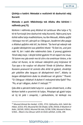  29 
Çështja e katërt: Metodat e realizimit të dashurisë ndaj
Kuranit
Metoda e parë: Mbështetja tek Allahu dhe kërkimi i
ndihmës prej Tij
Kërkimi i ndihmës prej Allahut të Lartësuar dhe lutja e Tij
të të furnizojë (me dashurinë ndaj Kuranit). Njëra prej tyre
është edhe lutja madhështore, ku Ibn Mesudi, Allahu qoftë
i kënaqur me të!, përcjell se i Dërguari, lavdërimi dhe paqja
e Allahut qofshin mbi të!, ka thënë: “Sa herë që ndonjë rob
e godet dëshpërimi ose pikëllimi thotë: “O Zoti im, unë jam
robi Yt, bir i robit dhe robëreshës Sate. E pranoj gjykimin
Tënd ndaj meje. I drejtë është gjykimi Yt në raport me mua.
Të lutem me çdo emër me të cilin e ke emërtuar Veten, e ke
cekur në Kuran, ia ke mësuar ndonjërës prej krijesave të
Tua apo e ke ruajtur në diturinë Tënde të fshehur. Bëma
Kuranin pranverë të zemrës dhe dritë të gjoksit, shndritje
për pikëllim dhe largues të dëshpërimit tim!”, Allahu ia
largon dëshpërimin duke ia shndërruar në gëzim.” Thanë:
“O i Dërguar i Allahut! A duhet t’i mësojmë këto fjalë? Tha:
“Po, ai që i dëgjon, duhet t’i mësojë.”13
Çdo ditë e përsërit këtë lutje tri- a pesë-shtatë herë, si dhe
kërkon kohët e pranimit të lutjes. Përpiqet që gjatë lutjes
së tij të jetë i sinqertë, i përkulshëm, të kërkojë me
13
Musned Ahmed ibn Hanbel, 1/391, 3712. Gjithashtu shih: Sahih Ibn
Hiban, 3/253, 972; Musanef Ibn Ebi Shejbe, 6/40, 29318; El Muxhem el
Kebir, 10/169, 10352; Musned Ebi Jala, 9/198, 5296; Musned el Bezar,
5/363… Albani e ka cilësuar sahih në Silsile sahihah, 1/236, 199.
 