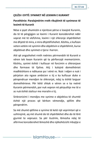  33 
ÇELËSI I DYTË: SYNIMET NË LEXIMIN E KURANIT
Parathënie: Paralajmërim rreth rikujtimit të synimeve të
leximit të Kuranit
Nëse e pyet shumicën e njerëzve përse e lexojnë Kuranin,
do të të përgjigjen se leximi i Kuranit konsiderohet ndër
veprat më të vlefshme, leximi i një shkronje shpërblehet
me dhjetë të mira, e mira dhjetëfishohet. Kështu, e kufizon
veten vetëm në synimin dhe objektivin e shpërblimit, kurse
objektivat dhe synimet e tjera i harron.
Atë që angazhohet rreth nxënies përmendsh të Kuranit e
vëren tek lexon Kuranin që ta përforcojë memorizimin.
Kështu, synimi është i kufizuar në forcimin e shkronjave
dhe formave të fjalive. Atij i kalojnë domethëniet
madhështore e ndikuese pa i vënë re. Nuk i ndjen e nuk i
përjeton ato ngase ambicien e tij e ka kufizuar duke e
përqendruar mendjen te shkronjat, ndaj iu është larguar
domethënieve. Për këtë shkak e vëren se e ka nxënë
Kuranin përmendsh, por nuk vepron në përputhje me të e
as nuk është stolisur me moralin e tij.
Sinkronizimi i mendjes me synime e objektiva të shumtë
është një proces që kërkon vëmendje, qëllim dhe
përqendrim.
Sa më shumë qëllime e synime të ketë një veprimtari që e
ushtrojmë, aq më shumë do të shpërblehet dhe do të lërë
gjurmë te vepruesi. Sa për ilustrim, lëmosha ndaj të
afërmve konsiderohet lëmoshë dhe njëkohësisht mbajtje e
 