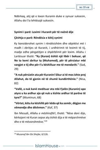  35 
Ndërkaq, atij që e lexon Kuranin duke e synuar suksesin,
Allahu do t'ia lehtësojë suksesin.
Synimi i parë: Leximi i Kuranit për të nxënë dije
Çështja e parë: Rëndësia e këtij synimi
Ky konsiderohet synim i rëndësishëm dhe objektivi më i
madh i zbritjes së Kuranit, i urdhërimit të leximit të tij,
madje edhe përgatitjen e shpërblimit për lexim. Allahu i
Lartësuar thotë: “Ky (Kuran) është një libër i bekuar, që
Ne ta kemi zbritur ty (Muhamed), për të përsiatur mbi
vargjet e tij dhe për t’u këshilluar me të mendarët.” (Sad,
29)
“A nuk përsiatin ata për Kuranin! Sikur ai të mos ishte prej
Allahut, do të gjenin në të shumë kundërthënie.” (Nisa,
82)
“Vallë, a nuk kanë medituar ata mbi Fjalën (Kuranin) apo
atyre u ka ardhur ajo që nuk u kishte ardhur të parëve të
tyre?” (Muminun, 68)
“Vërtet, këtu ka këshillë për këdo që ka zemër, dëgjon me
vëmendje dhe dëshmon.” (Kaf, 37)
Ibn Mesudi, Allahu e mëshiroftë!, thotë: "Nëse doni dije,
kërkojeni në Kuran sepse aty është dija e të mëparshmëve
dhe e të mëvonshmëve."19
19
Musanaf Ibn Ebi Shejbe, 6/126.
 