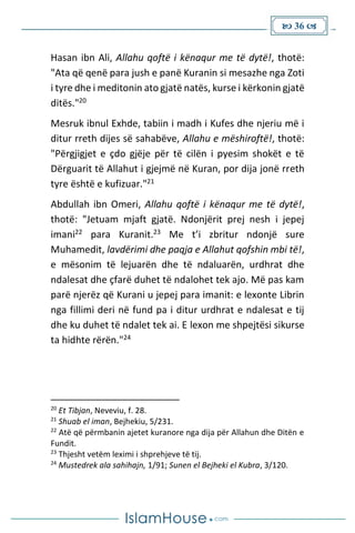  36 
Hasan ibn Ali, Allahu qoftë i kënaqur me të dytë!, thotë:
"Ata që qenë para jush e panë Kuranin si mesazhe nga Zoti
i tyre dhe i meditonin ato gjatë natës, kurse i kërkonin gjatë
ditës."20
Mesruk ibnul Exhde, tabiin i madh i Kufes dhe njeriu më i
ditur rreth dijes së sahabëve, Allahu e mëshiroftë!, thotë:
"Përgjigjet e çdo gjëje për të cilën i pyesim shokët e të
Dërguarit të Allahut i gjejmë në Kuran, por dija jonë rreth
tyre është e kufizuar."21
Abdullah ibn Omeri, Allahu qoftë i kënaqur me të dytë!,
thotë: "Jetuam mjaft gjatë. Ndonjërit prej nesh i jepej
imani22 para Kuranit.23 Me t’i zbritur ndonjë sure
Muhamedit, lavdërimi dhe paqja e Allahut qofshin mbi të!,
e mësonim të lejuarën dhe të ndaluarën, urdhrat dhe
ndalesat dhe çfarë duhet të ndalohet tek ajo. Më pas kam
parë njerëz që Kurani u jepej para imanit: e lexonte Librin
nga fillimi deri në fund pa i ditur urdhrat e ndalesat e tij
dhe ku duhet të ndalet tek ai. E lexon me shpejtësi sikurse
ta hidhte rërën."24
20
Et Tibjan, Neveviu, f. 28.
21
Shuab el iman, Bejhekiu, 5/231.
22
Atë që përmbanin ajetet kuranore nga dija për Allahun dhe Ditën e
Fundit.
23
Thjesht vetëm leximi i shprehjeve të tij.
24
Mustedrek ala sahihajn, 1/91; Sunen el Bejheki el Kubra, 3/120.
 