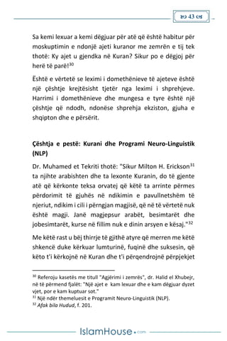  43 
Sa kemi lexuar a kemi dëgjuar për atë që është habitur për
moskuptimin e ndonjë ajeti kuranor me zemrën e tij tek
thotë: Ky ajet u gjendka në Kuran? Sikur po e dëgjoj për
herë të parë!30
Është e vërtetë se leximi i domethënieve të ajeteve është
një çështje krejtësisht tjetër nga leximi i shprehjeve.
Harrimi i domethënieve dhe mungesa e tyre është një
çështje që ndodh, ndonëse shprehja ekziston, gjuha e
shqipton dhe e përsërit.
Çështja e pestë: Kurani dhe Programi Neuro-Linguistik
(NLP)
Dr. Muhamed et Tekriti thotë: "Sikur Milton H. Erickson31
ta njihte arabishten dhe ta lexonte Kuranin, do të gjente
atë që kërkonte teksa orvatej që këtë ta arrinte përmes
përdorimit të gjuhës në ndikimin e pavullnetshëm të
njeriut, ndikim i cili i përngjan magjisë, që në të vërtetë nuk
është magji. Janë magjepsur arabët, besimtarët dhe
jobesimtarët, kurse në fillim nuk e dinin arsyen e kësaj."32
Me këtë rast u bëj thirrje të gjithë atyre që merren me këtë
shkencë duke kërkuar lumturinë, fuqinë dhe suksesin, që
këto t'i kërkojnë në Kuran dhe t'i përqendrojnë përpjekjet
30
Referoju kasetës me titull "Agjërimi i zemrës", dr. Halid el Xhubejr,
në të përmend fjalët: "Një ajet e kam lexuar dhe e kam dëgjuar dyzet
vjet, por e kam kuptuar sot."
31
Një ndër themeluesit e Programit Neuro-Linguistik (NLP).
32
Afak bila Hudud, f. 201.
 
