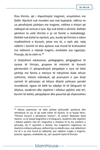  46 
Disa thirrës, që i shpeshtojnë tregimet, arsyetohen me
fjalët: Njerëzit nuk munden ose nuk kuptojnë, ndërsa ne
ua përafrojmë çështjen me tregime, rrëfime e histori që
ndikojnë në zemrat e tyre. Kjo nuk është e vërtetë. Defekti
qëndron te vetë thirrësi e jo në formë a metodologji.
Defekti nuk është te njerëzit, por, kurdo që thirrësi e ndien
madhështinë e Kuranit, jeton me të, e njeh atë, ndaj
ndikimi i leximit të disa ajeteve nuk mund të krahasohet
me ndikimin e ndonjë tregimi, anekdote ose ngjarjeje.
Provoje, do ta vësh re.34
U drejtohem edukuesve, pedagogëve, përgjegjësve të
zyrave të thirrjes, grupeve të mësimit të Kuranit
përmendsh t'i përqendrojnë përpjekjet e tyre në këtë
çështje me forma e mënyra të ndryshme duke ofruar
ushtrime, mësim individual, që pranuesin e çon drejt
synimit të përsosjes së këtyre dhjetë çelësave paralel
mundësisë, ngase në këtë ka ndjekje të të Dërguarit të
Allahut, lavdërimi dhe shpëtimi i Allahut qofshin mbi të!,
kursim të kohës, përpjekjeve dhe pasurisë që shpenzohen
34
Dikush polemizon në këtë çështje përkundër qartësisë dhe
vërtetësisë së saj. Ai që ende është në dyshim, le ta lexojë librin:
"Përmes Kuranit e përqafuan Islamin", të autorit Abdulaziz Sejid
Hashim. Le të lexojë biografinë e të Dërguarit, lavdërimi dhe shpëtimi
i Allahut qofshin mbi të!, biografinë e shokëve të tij me meditim e
përsiatje, do t’i sqarohet e vërteta. Kur tregohemi neglizhues në
zbatimin e këtyre çelësave, atëherë kjo na ndodh neve, nuk ndikohemi
me të e as nuk mund të ndikojmë, por ndjekim rrugën e tregimit,
poezisë, ngjarjes, anekdotës etj., që i quajmë mjete të thirrjes.
 