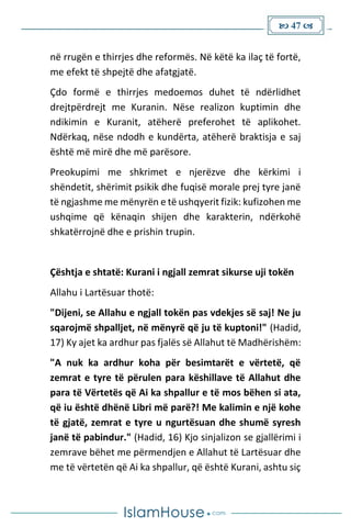  47 
në rrugën e thirrjes dhe reformës. Në këtë ka ilaç të fortë,
me efekt të shpejtë dhe afatgjatë.
Çdo formë e thirrjes medoemos duhet të ndërlidhet
drejtpërdrejt me Kuranin. Nëse realizon kuptimin dhe
ndikimin e Kuranit, atëherë preferohet të aplikohet.
Ndërkaq, nëse ndodh e kundërta, atëherë braktisja e saj
është më mirë dhe më parësore.
Preokupimi me shkrimet e njerëzve dhe kërkimi i
shëndetit, shërimit psikik dhe fuqisë morale prej tyre janë
të ngjashme me mënyrën e të ushqyerit fizik: kufizohen me
ushqime që kënaqin shijen dhe karakterin, ndërkohë
shkatërrojnë dhe e prishin trupin.
Çështja e shtatë: Kurani i ngjall zemrat sikurse uji tokën
Allahu i Lartësuar thotë:
"Dijeni, se Allahu e ngjall tokën pas vdekjes së saj! Ne ju
sqarojmë shpalljet, në mënyrë që ju të kuptoni!" (Hadid,
17) Ky ajet ka ardhur pas fjalës së Allahut të Madhërishëm:
"A nuk ka ardhur koha për besimtarët e vërtetë, që
zemrat e tyre të përulen para këshillave të Allahut dhe
para të Vërtetës që Ai ka shpallur e të mos bëhen si ata,
që iu është dhënë Libri më parë?! Me kalimin e një kohe
të gjatë, zemrat e tyre u ngurtësuan dhe shumë syresh
janë të pabindur." (Hadid, 16) Kjo sinjalizon se gjallërimi i
zemrave bëhet me përmendjen e Allahut të Lartësuar dhe
me të vërtetën që Ai ka shpallur, që është Kurani, ashtu siç
 