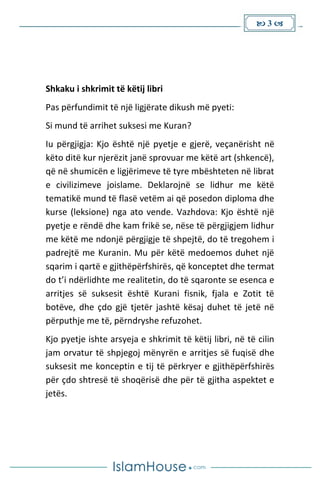  3 
Shkaku i shkrimit të këtij libri
Pas përfundimit të një ligjërate dikush më pyeti:
Si mund të arrihet suksesi me Kuran?
Iu përgjigja: Kjo është një pyetje e gjerë, veçanërisht në
këto ditë kur njerëzit janë sprovuar me këtë art (shkencë),
që në shumicën e ligjërimeve të tyre mbështeten në librat
e civilizimeve joislame. Deklarojnë se lidhur me këtë
tematikë mund të flasë vetëm ai që posedon diploma dhe
kurse (leksione) nga ato vende. Vazhdova: Kjo është një
pyetje e rëndë dhe kam frikë se, nëse të përgjigjem lidhur
me këtë me ndonjë përgjigje të shpejtë, do të tregohem i
padrejtë me Kuranin. Mu për këtë medoemos duhet një
sqarim i qartë e gjithëpërfshirës, që konceptet dhe termat
do t’i ndërlidhte me realitetin, do të sqaronte se esenca e
arritjes së suksesit është Kurani fisnik, fjala e Zotit të
botëve, dhe çdo gjë tjetër jashtë kësaj duhet të jetë në
përputhje me të, përndryshe refuzohet.
Kjo pyetje ishte arsyeja e shkrimit të këtij libri, në të cilin
jam orvatur të shpjegoj mënyrën e arritjes së fuqisë dhe
suksesit me konceptin e tij të përkryer e gjithëpërfshirës
për çdo shtresë të shoqërisë dhe për të gjitha aspektet e
jetës.
 