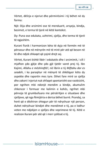  49 
Vërtet, dëlirja e njeriut dhe përmirësimi i tij bëhet në dy
forma:
Një: Dija dhe arsimimi ose të menduarit, arsyeja, bindja,
besimet, e terma të tjerë në këtë kontekst.
Dy: Puna ose edukata, ushtrimi, sjellja, dhe terma të tjerë
të ngjashëm.
Kurani fisnik i harmonizon këto të dyja në formën më të
përsosur dhe në mënyrën më të mirë për atë që beson në
të dhe ndjek shkaqet që çojnë drejt saj.
Vërtet, Kurani është libër i edukatës dhe i arsimimit, i cili i
mjafton çdo gjëje dhe çdo gjë tjetër varet prej tij. Ibn
Kajimi, Allahu e mëshiroftë!, në librin e tij Miftahu dar es
seadeh, i ka paraqitur në mënyrë të shkëlqyer këto dy
aspekte dhe raportin mes tyre. Dihet fare mirë se sjellja
dhe zakoni i njeriut nuk shfaqet spontanisht ose rastësisht,
por ngrihen mbi ndonjë mendim a bindje, akumulim
shkencor i formuar me kalimin e kohës, ngrihet mbi
përvoja të grumbulluara me përsëritjen e situatave dhe
sjelljeve, që nga fëmijëria e derisa bëhet burrë. Prandaj, sa
herë që e dëshiron shtegun për të ndryshuar një person,
duhet ndryshuar bindjet dhe mendimet e tij, pa e lodhur
veten me ndjekjen e sjelljes dhe veprimeve të tij. Këtë e
realizon Kurani për atë që i merr çelësat e tij.
 
