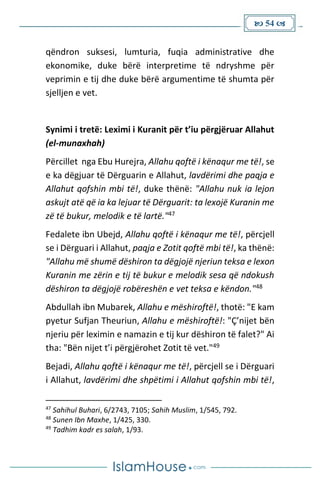  54 
qëndron suksesi, lumturia, fuqia administrative dhe
ekonomike, duke bërë interpretime të ndryshme për
veprimin e tij dhe duke bërë argumentime të shumta për
sjelljen e vet.
Synimi i tretë: Leximi i Kuranit për t’iu përgjëruar Allahut
(el-munaxhah)
Përcillet nga Ebu Hurejra, Allahu qoftë i kënaqur me të!, se
e ka dëgjuar të Dërguarin e Allahut, lavdërimi dhe paqja e
Allahut qofshin mbi të!, duke thënë: "Allahu nuk ia lejon
askujt atë që ia ka lejuar të Dërguarit: ta lexojë Kuranin me
zë të bukur, melodik e të lartë."47
Fedalete ibn Ubejd, Allahu qoftë i kënaqur me të!, përcjell
se i Dërguari i Allahut, paqja e Zotit qoftë mbi të!, ka thënë:
"Allahu më shumë dëshiron ta dëgjojë njeriun teksa e lexon
Kuranin me zërin e tij të bukur e melodik sesa që ndokush
dëshiron ta dëgjojë robëreshën e vet teksa e këndon."48
Abdullah ibn Mubarek, Allahu e mëshiroftë!, thotë: "E kam
pyetur Sufjan Theuriun, Allahu e mëshiroftë!: "Ç’nijet bën
njeriu për leximin e namazin e tij kur dëshiron të falet?" Ai
tha: "Bën nijet t’i përgjërohet Zotit të vet."49
Bejadi, Allahu qoftë i kënaqur me të!, përcjell se i Dërguari
i Allahut, lavdërimi dhe shpëtimi i Allahut qofshin mbi të!,
47
Sahihul Buhari, 6/2743, 7105; Sahih Muslim, 1/545, 792.
48
Sunen Ibn Maxhe, 1/425, 330.
49
Tadhim kadr es salah, 1/93.
 