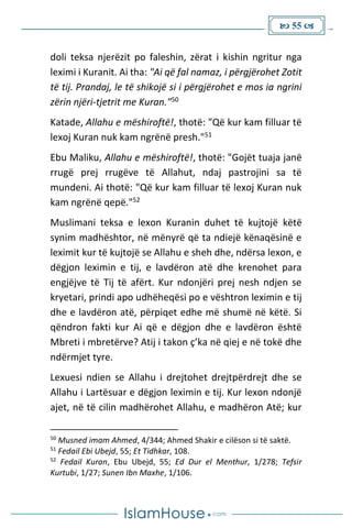  55 
doli teksa njerëzit po faleshin, zërat i kishin ngritur nga
leximi i Kuranit. Ai tha: "Ai që fal namaz, i përgjërohet Zotit
të tij. Prandaj, le të shikojë si i përgjërohet e mos ia ngrini
zërin njëri-tjetrit me Kuran."50
Katade, Allahu e mëshiroftë!, thotë: "Që kur kam filluar të
lexoj Kuran nuk kam ngrënë presh."51
Ebu Maliku, Allahu e mëshiroftë!, thotë: "Gojët tuaja janë
rrugë prej rrugëve të Allahut, ndaj pastrojini sa të
mundeni. Ai thotë: "Që kur kam filluar të lexoj Kuran nuk
kam ngrënë qepë."52
Muslimani teksa e lexon Kuranin duhet të kujtojë këtë
synim madhështor, në mënyrë që ta ndiejë kënaqësinë e
leximit kur të kujtojë se Allahu e sheh dhe, ndërsa lexon, e
dëgjon leximin e tij, e lavdëron atë dhe krenohet para
engjëjve të Tij të afërt. Kur ndonjëri prej nesh ndjen se
kryetari, prindi apo udhëheqësi po e vështron leximin e tij
dhe e lavdëron atë, përpiqet edhe më shumë në këtë. Si
qëndron fakti kur Ai që e dëgjon dhe e lavdëron është
Mbreti i mbretërve? Atij i takon ç’ka në qiej e në tokë dhe
ndërmjet tyre.
Lexuesi ndien se Allahu i drejtohet drejtpërdrejt dhe se
Allahu i Lartësuar e dëgjon leximin e tij. Kur lexon ndonjë
ajet, në të cilin madhërohet Allahu, e madhëron Atë; kur
50
Musned imam Ahmed, 4/344; Ahmed Shakir e cilëson si të saktë.
51
Fedail Ebi Ubejd, 55; Et Tidhkar, 108.
52
Fedail Kuran, Ebu Ubejd, 55; Ed Dur el Menthur, 1/278; Tefsir
Kurtubi, 1/27; Sunen Ibn Maxhe, 1/106.
 