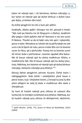  56 
kalon në ndonjë ajet, i cili kërcënon, kërkon mbrojtje; e,
kur kalon në ndonjë ajet që duhet kërkuar e duhet lutur
për diçka, ai kërkon dhe lutet.
Ky është përgjërimi të cilin e kam për qëllim.
Hudhejfe, Allahu qoftë i kënaqur me të!, përcjell e thotë:
"Një natë po falesha me të Dërguarin e Allahut, lavdërimi
dhe paqja e Zotit qofshin mbi të! Namazin e nisi me suren
El Bekare. Thashë se do të bëjë ruku tek ajeti i njëqindtë,
porse e kaloi. Mendova se rekatin do ta përfundojë me atë
sure e do të bjerë në ruku, porse e kaloi dhe zuri ta lexonte
suren En Nisa, që e përfundoi. Pastaj nisi ta lexonte suren
Ali Imran duke e përfunduar. Lexonte ngadalë dhe bukur.
Me të lexuar ndonjë ajet ku duhej madhëruar Allahu, e
madhëronte Atë. Me të lexuar ndonjë ajet ku duhej lutur,
lutej. Ndërkaq, kur kalonte në ndonjë ajet që duhej kërkuar
mbrojtje, kërkonte mbrojtje prej Allahut."53
Kësisoj bëhet përgjërimi përmes Kuranit. Është lexim i
ndërgjegjshëm. Robi është i vetëdijshëm çfarë lexon e
përse lexon, kujt i drejtohet leximi, ç’nevojë ka prej tij dhe
çfarë obligimi ka ndaj tij duke e madhëruar dhe duke e
shenjtëruar.
Sa herë të hasësh ndonjë prej cilësive të suksesit dhe
lumturisë, ki mendjen ta kërkosh prej Allahut. Ndërkaq, kur
të hasësh ndonjë prej cilësive të dëshpërimit, dështimit,
53
Sahih Muslim, 1/536, 772; Sunen en Nesai (el Muxhteba), 3/225
(1664).
 