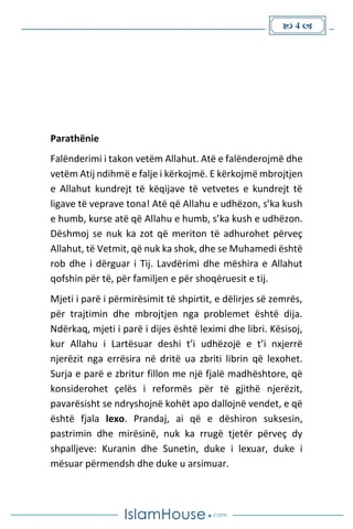  4 
Parathënie
Falënderimi i takon vetëm Allahut. Atë e falënderojmë dhe
vetëm Atij ndihmë e falje i kërkojmë. E kërkojmë mbrojtjen
e Allahut kundrejt të këqijave të vetvetes e kundrejt të
ligave të veprave tona! Atë që Allahu e udhëzon, s’ka kush
e humb, kurse atë që Allahu e humb, s’ka kush e udhëzon.
Dëshmoj se nuk ka zot që meriton të adhurohet përveç
Allahut, të Vetmit, që nuk ka shok, dhe se Muhamedi është
rob dhe i dërguar i Tij. Lavdërimi dhe mëshira e Allahut
qofshin për të, për familjen e për shoqëruesit e tij.
Mjeti i parë i përmirësimit të shpirtit, e dëlirjes së zemrës,
për trajtimin dhe mbrojtjen nga problemet është dija.
Ndërkaq, mjeti i parë i dijes është leximi dhe libri. Kësisoj,
kur Allahu i Lartësuar deshi t’i udhëzojë e t’i nxjerrë
njerëzit nga errësira në dritë ua zbriti librin që lexohet.
Surja e parë e zbritur fillon me një fjalë madhështore, që
konsiderohet çelës i reformës për të gjithë njerëzit,
pavarësisht se ndryshojnë kohët apo dallojnë vendet, e që
është fjala lexo. Prandaj, ai që e dëshiron suksesin,
pastrimin dhe mirësinë, nuk ka rrugë tjetër përveç dy
shpalljeve: Kuranin dhe Sunetin, duke i lexuar, duke i
mësuar përmendsh dhe duke u arsimuar.
 