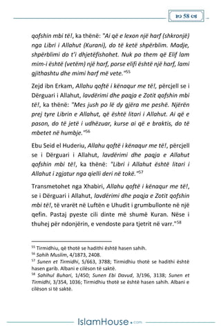  58 
qofshin mbi të!, ka thënë: "Ai që e lexon një harf (shkronjë)
nga Libri i Allahut (Kurani), do të ketë shpërblim. Madje,
shpërblimi do t’i dhjetëfishohet. Nuk po them që Elif lam
mim-i është (vetëm) një harf, porse elifi është një harf, lami
gjithashtu dhe mimi harf më vete."55
Zejd ibn Erkam, Allahu qoftë i kënaqur me të!, përcjell se i
Dërguari i Allahut, lavdërimi dhe paqja e Zotit qofshin mbi
të!, ka thënë: "Mes jush po lë dy gjëra me peshë. Njërën
prej tyre Librin e Allahut, që është litari i Allahut. Ai që e
pason, do të jetë i udhëzuar, kurse ai që e braktis, do të
mbetet në humbje."56
Ebu Seid el Huderiu, Allahu qoftë i kënaqur me të!, përcjell
se i Dërguari i Allahut, lavdërimi dhe paqja e Allahut
qofshin mbi të!, ka thënë: "Libri i Allahut është litari i
Allahut i zgjatur nga qielli deri në tokë."57
Transmetohet nga Xhabiri, Allahu qoftë i kënaqur me të!,
se i Dërguari i Allahut, lavdërimi dhe paqja e Zotit qofshin
mbi të!, të vrarët në Luftën e Uhudit i grumbullonte në një
qefin. Pastaj pyeste cili dinte më shumë Kuran. Nëse i
thuhej për ndonjërin, e vendoste para tjetrit në varr."58
55
Tirmidhiu, që thotë se hadithi është hasen sahih.
56
Sahih Muslim, 4/1873, 2408.
57
Sunen et Tirmidhi, 5/663, 3788; Tirmidhiu thotë se hadithi është
hasen garib. Albani e cilëson të saktë.
58
Sahihul Buhari, 1/450; Sunen Ebi Davud, 3/196, 3138; Sunen et
Tirmidhi, 3/354, 1036; Tirmidhiu thotë se është hasen sahih. Albani e
cilëson si të saktë.
 