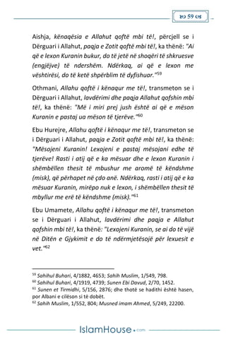  59 
Aishja, kënaqësia e Allahut qoftë mbi të!, përcjell se i
Dërguari i Allahut, paqja e Zotit qoftë mbi të!, ka thënë: "Ai
që e lexon Kuranin bukur, do të jetë në shoqëri të shkruesve
(engjëjve) të ndershëm. Ndërkaq, ai që e lexon me
vështirësi, do të ketë shpërblim të dyfishuar."59
Othmani, Allahu qoftë i kënaqur me të!, transmeton se i
Dërguari i Allahut, lavdërimi dhe paqja Allahut qofshin mbi
të!, ka thënë: "Më i miri prej jush është ai që e mëson
Kuranin e pastaj ua mëson të tjerëve."60
Ebu Hurejre, Allahu qoftë i kënaqur me të!, transmeton se
i Dërguari i Allahut, paqja e Zotit qoftë mbi të!, ka thënë:
"Mësojeni Kuranin! Lexojeni e pastaj mësojani edhe të
tjerëve! Rasti i atij që e ka mësuar dhe e lexon Kuranin i
shëmbëllen thesit të mbushur me aromë të këndshme
(misk), që përhapet në çdo anë. Ndërkaq, rasti i atij që e ka
mësuar Kuranin, mirëpo nuk e lexon, i shëmbëllen thesit të
mbyllur me erë të këndshme (misk)."61
Ebu Umamete, Allahu qoftë i kënaqur me të!, transmeton
se i Dërguari i Allahut, lavdërimi dhe paqja e Allahut
qofshin mbi të!, ka thënë: "Lexojeni Kuranin, se ai do të vijë
në Ditën e Gjykimit e do të ndërmjetësojë për lexuesit e
vet."62
59
Sahihul Buhari, 4/1882, 4653; Sahih Muslim, 1/549, 798.
60
Sahihul Buhari, 4/1919, 4739; Sunen Ebi Davud, 2/70, 1452.
61
Sunen et Tirmidhi, 5/156, 2876; dhe thotë se hadithi është hasen,
por Albani e cilëson si të dobët.
62
Sahih Muslim, 1/552, 804; Musned imam Ahmed, 5/249, 22200.
 