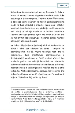  65 
Shërimi me Kuran arrihet përmes dy formash: 1. Duke e
lexuar në namaz, sidomos në pjesën e fundit të natës, duke
pasur nijetin e shërimit; dhe 2. Përmes rukjes.79 Pështyma
e dalë nga leximi i Kuranit ka ndikim jashtëzakonisht të
madh në fuqi, aktivitet e shëndet, ngase nuk i shtohet
asnjë përzierje barishtore apo përbërje medikamentesh.
Nuk besoj që ndonjë musliman e mohon ndikimin e
shërimit dhe ilaçit përmes fryrjes me ajetet e Kuranit dhe
kjo nuk arrihet nga çdokush, por njëherazi është e mundur
për secilin që i merr shkaqet.
Ne duhet të bashkëveprojmë drejtpërdrejt me Kuranin. Ai
është i lehtë për çdokënd që është i sinqertë në
bashkëveprimin me të. Krijimi ndërmjet nesh dhe tij
ndërmjetës, duke anashkaluar bashkëveprimin e
drejtpërdrejtë, pa dyshim se është privim i vërtetë. Kur
ndokush goditet me ndonjë fatkeqësi ose sëmundje,
udhëton dhe shëtit botën duke kërkuar lexues e shërues,
ndërkohë nuk e di se çështja është më afër dhe më e lehtë
se kjo. Kur Allahu i Lartësuar na sprovon me vështirësi dhe
fatkeqësi, dëshiron që ne t'i përgjërohemi, t'ia drejtojmë
lutjet e t'i përulemi Atij, ashtu siç thotë:
79
Muslimani është i bindur me këtë ndikim të Kuranit dhe kjo është
një çështje e padiskutueshme dhe e prekshme, përfitimi i
muslimanëve prej kësaj është përcjellë brez pas brezi, saqë nuk kemi
nevojë ta vërtetojmë këtë me përvojë, por kjo është një bindje e
ngulitur thellë. Ai që dëshiron të zgjerohet në këtë, le t’i referohet
kasetës me titull "Shkaqet e harruara", të dr. Xhubejrit.
 