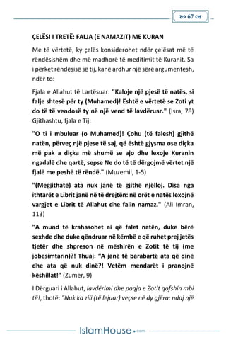  67 
ÇELËSI I TRETË: FALJA (E NAMAZIT) ME KURAN
Me të vërtetë, ky çelës konsiderohet ndër çelësat më të
rëndësishëm dhe më madhorë të meditimit të Kuranit. Sa
i përket rëndësisë së tij, kanë ardhur një sërë argumentesh,
ndër to:
Fjala e Allahut të Lartësuar: "Kaloje një pjesë të natës, si
falje shtesë për ty (Muhamed)! Është e vërtetë se Zoti yt
do të të vendosë ty në një vend të lavdëruar." (Isra, 78)
Gjithashtu, fjala e Tij:
"O ti i mbuluar (o Muhamed)! Çohu (të falesh) gjithë
natën, përveç një pjese të saj, që është gjysma ose diçka
më pak a diçka më shumë se ajo dhe lexoje Kuranin
ngadalë dhe qartë, sepse Ne do të të dërgojmë vërtet një
fjalë me peshë të rëndë." (Muzemil, 1-5)
"(Megjithatë) ata nuk janë të gjithë njëlloj. Disa nga
ithtarët e Librit janë në të drejtën: në orët e natës lexojnë
vargjet e Librit të Allahut dhe falin namaz." (Ali Imran,
113)
"A mund të krahasohet ai që falet natën, duke bërë
sexhde dhe duke qëndruar në këmbë e që ruhet prej jetës
tjetër dhe shpreson në mëshirën e Zotit të tij (me
jobesimtarin)?! Thuaj: “A janë të barabartë ata që dinë
dhe ata që nuk dinë?! Vetëm mendarët i pranojnë
këshillat!” (Zumer, 9)
I Dërguari i Allahut, lavdërimi dhe paqja e Zotit qofshin mbi
të!, thotë: "Nuk ka zili (të lejuar) veçse në dy gjëra: ndaj një
 
