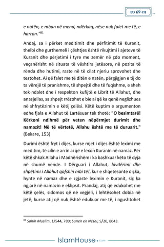  69 
e natën, e mban në mend, ndërkaq, nëse nuk falet me të, e
harron."81
Andaj, sa i përket meditimit dhe përfitimit të Kuranit,
thelbi dhe gurthemeli i çështjes është rikujtimi i ajeteve të
Kuranit dhe përjetimi i tyre me zemër në çdo moment,
veçanërisht në situata të vështira jetësore, në pozita të
rënda dhe hutimi, raste në të cilat njeriu sprovohet dhe
testohet. Ai që falet me të ditën e natën, përgjigjen e tij do
ta vërejë të pranishme, të shpejtë dhe të fuqishme, e sheh
tek ndalet dhe i respekton kufijtë e Librit të Allahut, dhe
anasjellas, sa shpejt rrëzohet e bie ai që ka qenë neglizhues
në shfrytëzimin e këtij çelësi. Këtë kuptim e argumenton
edhe fjala e Allahut të Lartësuar tek thotë: "O besimtarë!
Kërkoni ndihmë për veten nëpërmjet durimit dhe
namazit! Në të vërtetë, Allahu është me të duruarit."
(Bekare, 153)
Durimi është fryt i dijes, kurse mjet i dijes është leximi me
meditim, të cilin e arrin ai që e lexon Kuranin në namaz. Për
këtë shkak Allahu i Madhërishëm i ka bashkuar këto të dyja
në shumë vende. I Dërguari i Allahut, lavdërimi dhe
shpëtimi i Allahut qofshin mbi të!, kur e shqetësonte diçka,
hynte në namaz dhe e zgjaste leximin e Kuranit, siç ka
ngjarë në namazin e eklipsit. Prandaj, atij që edukohet me
këtë çelës, sidomos që në vegjëli, i lehtësohet dobia në
jetë, kurse atij që nuk është edukuar me të, i ngushtohet
81
Sahih Muslim, 1/544, 789; Sunen en Nesai, 5/20, 8043.
 
