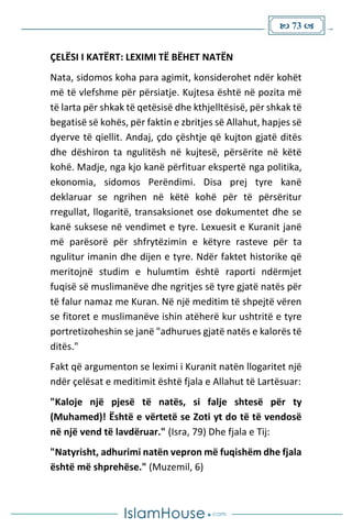  73 
ÇELËSI I KATËRT: LEXIMI TË BËHET NATËN
Nata, sidomos koha para agimit, konsiderohet ndër kohët
më të vlefshme për përsiatje. Kujtesa është në pozita më
të larta për shkak të qetësisë dhe kthjelltësisë, për shkak të
begatisë së kohës, për faktin e zbritjes së Allahut, hapjes së
dyerve të qiellit. Andaj, çdo çështje që kujton gjatë ditës
dhe dëshiron ta ngulitësh në kujtesë, përsërite në këtë
kohë. Madje, nga kjo kanë përfituar ekspertë nga politika,
ekonomia, sidomos Perëndimi. Disa prej tyre kanë
deklaruar se ngrihen në këtë kohë për të përsëritur
rregullat, llogaritë, transaksionet ose dokumentet dhe se
kanë suksese në vendimet e tyre. Lexuesit e Kuranit janë
më parësorë për shfrytëzimin e këtyre rasteve për ta
ngulitur imanin dhe dijen e tyre. Ndër faktet historike që
meritojnë studim e hulumtim është raporti ndërmjet
fuqisë së muslimanëve dhe ngritjes së tyre gjatë natës për
të falur namaz me Kuran. Në një meditim të shpejtë vëren
se fitoret e muslimanëve ishin atëherë kur ushtritë e tyre
portretizoheshin se janë "adhurues gjatë natës e kalorës të
ditës."
Fakt që argumenton se leximi i Kuranit natën llogaritet një
ndër çelësat e meditimit është fjala e Allahut të Lartësuar:
"Kaloje një pjesë të natës, si falje shtesë për ty
(Muhamed)! Është e vërtetë se Zoti yt do të të vendosë
në një vend të lavdëruar." (Isra, 79) Dhe fjala e Tij:
"Natyrisht, adhurimi natën vepron më fuqishëm dhe fjala
është më shprehëse." (Muzemil, 6)
 