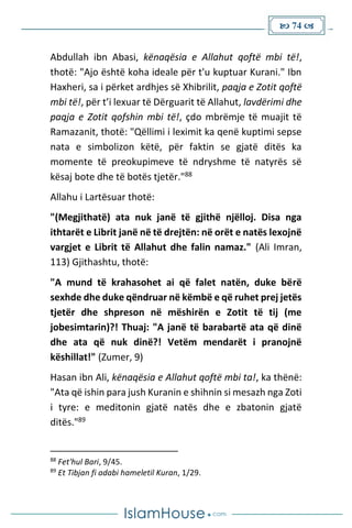 74 
Abdullah ibn Abasi, kënaqësia e Allahut qoftë mbi të!,
thotë: "Ajo është koha ideale për t'u kuptuar Kurani." Ibn
Haxheri, sa i përket ardhjes së Xhibrilit, paqja e Zotit qoftë
mbi të!, për t’i lexuar të Dërguarit të Allahut, lavdërimi dhe
paqja e Zotit qofshin mbi të!, çdo mbrëmje të muajit të
Ramazanit, thotë: "Qëllimi i leximit ka qenë kuptimi sepse
nata e simbolizon këtë, për faktin se gjatë ditës ka
momente të preokupimeve të ndryshme të natyrës së
kësaj bote dhe të botës tjetër."88
Allahu i Lartësuar thotë:
"(Megjithatë) ata nuk janë të gjithë njëlloj. Disa nga
ithtarët e Librit janë në të drejtën: në orët e natës lexojnë
vargjet e Librit të Allahut dhe falin namaz." (Ali Imran,
113) Gjithashtu, thotë:
"A mund të krahasohet ai që falet natën, duke bërë
sexhde dhe duke qëndruar në këmbë e që ruhet prej jetës
tjetër dhe shpreson në mëshirën e Zotit të tij (me
jobesimtarin)?! Thuaj: "A janë të barabartë ata që dinë
dhe ata që nuk dinë?! Vetëm mendarët i pranojnë
këshillat!" (Zumer, 9)
Hasan ibn Ali, kënaqësia e Allahut qoftë mbi ta!, ka thënë:
"Ata që ishin para jush Kuranin e shihnin si mesazh nga Zoti
i tyre: e meditonin gjatë natës dhe e zbatonin gjatë
ditës."89
88
Fet'hul Bari, 9/45.
89
Et Tibjan fi adabi hameletil Kuran, 1/29.
 