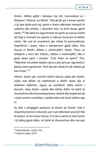  76 
Omeri, Allahu qoftë i kënaqur me të!, transmeton se i
Dërguari i Allahut, ka thënë: "Atij që fle pa e lexuar pjesën
e tij apo diçka prej saj, porse e lexon ndërmjet namazit të
sabahut dhe drekës, i shkruhet sikur ta ketë lexuar gjatë
natës."94 Në këtë ka argumentim të qartë se esenca është
që falja e namazit me pjesën e caktuar kuranore të bëhet
natën. Në rast të arsyetimit për shkak të pamundësisë,
shpërblimi i jepet, nëse e kompenson gjatë ditës. Ebu
Davud el Xhefri, Allahu e mëshiroftë!, thotë: "Hyra në
shtëpinë e Kurz ibn Vebres, Allahu e mëshiroftë!, dhe e
gjeta duke qarë. I thashë: “Ç’të shtyn të qash?” Tha:
"Mbrëmë më është mbyllur dera e jam privuar nga leximi i
pjesës sime nga Kurani. Tërë kjo për shkak të një mëkati që
kam kryer."95
Vërtet, leximi për zemrën është sikurse ujitja për bimët.
Ujitja nuk bëhet në nxehtësinë e diellit sepse kjo ia
dobëson ndikimin, ngase uji avullohet. Edhe leximi i
Kuranit, nëse është i paktë dhe bëhet ditën në kohë të
zhurmshme dhe të preokupimeve, dobitë dhe kuptimet që
i vijnë zemrës avullohen, rrjedhimisht nuk kanë ndikim nga
ai.
Ky fakt u përgjigjet pyetjeve të disave që thonë: Unë e
shpeshtoj leximin e Kuranit, por nuk ndikohem prej tij? Me
të pyetur se kur lexon Kuran, m’u bë e qartë se tërë leximi
i tij bëhej gjatë ditës, në kohë të zhurmshme dhe me pak
94
Sahih Muslim, 1/515, 747.
95
Huljetul eulija, 5/79.
 