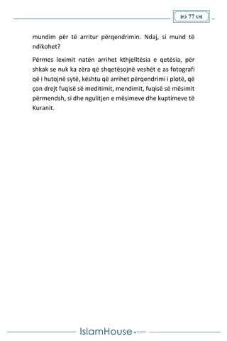  77 
mundim për të arritur përqendrimin. Ndaj, si mund të
ndikohet?
Përmes leximit natën arrihet kthjelltësia e qetësia, për
shkak se nuk ka zëra që shqetësojnë veshët e as fotografi
që i hutojnë sytë, kështu që arrihet përqendrimi i plotë, që
çon drejt fuqisë së meditimit, mendimit, fuqisë së mësimit
përmendsh, si dhe ngulitjen e mësimeve dhe kuptimeve të
Kuranit.
 
