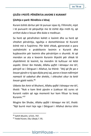  78 
ÇELËSI I PESTË: PËRSËRITJA JAVORE E KURANIT
Çështja e parë: Rëndësia e kësaj
Kurani është zbritur për të punuar sipas tij. Fillimisht, mjet
i të punuarit në përputhje me të është dija rreth tij, që
arrihet duke e lexuar dhe duke e medituar.
Sa herë që përafrohen kohët e leximit dhe sa herë që
shtohet përsëritja, ngulitja e domethënieve të Kuranit
është më e fuqishme. Për këtë shkak, gjeneratat e para
vazhdimisht e praktikonin leximin e Kuranit dhe
kujdeseshin për leximin dhe përsëritjen e shumtë. Ai që
mendon se ata e lexonin Kuranin thjesht për shkak të
shpërblimit të leximit, ka mendim të kufizuar në këtë
aspekt. Omer ibn Hatabi, Allahu qoftë i kënaqur me të!,
përcjell se i Dërguari i Allahut, ka thënë: "Atij që fle pa e
lexuar pjesën e tij apo diçka prej saj, porse e lexon ndërmjet
namazit të sabahut dhe drekës, i shkruhet sikur ta ketë
lexuar gjatë natës.96
Ukbete ibn Amir el Xhuheni, Allahu qoftë i kënaqur me të!,
thotë: "Nuk e kam lënë pjesën e (caktuar të) sures së
Kuranit natën që nga momenti kur kam filluar ta lexoj
Kuranin."97
Mugire ibn Shube, Allahu qoftë i kënaqur me të!, thotë:
"Një burrë mori leje nga i Dërguari i Allahut derisa ishin
96
Sahih Muslim, 1/515, 747.
97
Fedail Kuran, Ebu Ubejd, f. 95.
 